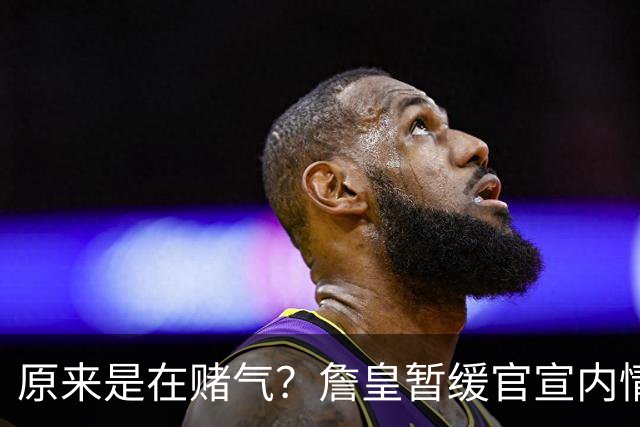 原来是在赌气？詹皇暂缓官宣内情曝光，萧华施压惹恼老詹团队