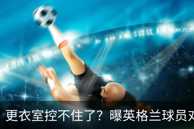 更衣室控不住了？曝英格兰球员对图赫尔的换人很震惊