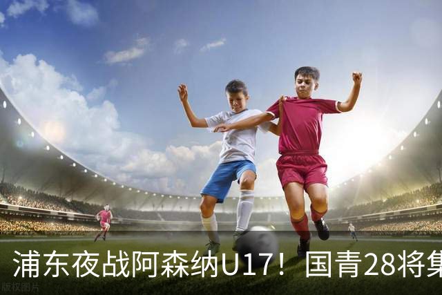 浦东夜战阿森纳U17！国青28将集结，邝兆镭徐正鹏领衔冲击世少赛