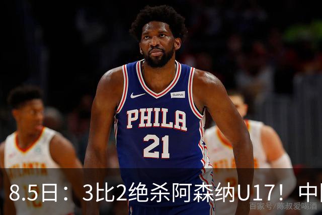 8.5日：3比2绝杀阿森纳U17！中国U17男足这一夜，打出了21年等待中最硬的一仗